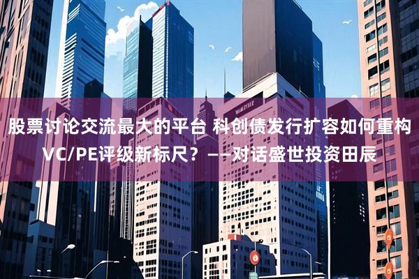 股票讨论交流最大的平台 科创债发行扩容如何重构VC/PE评级新标尺？——对话盛世投资田辰