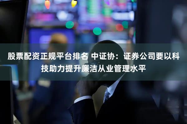 股票配资正规平台排名 中证协：证券公司要以科技助力提升廉洁从业管理水平