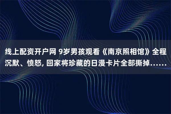 线上配资开户网 9岁男孩观看《南京照相馆》全程沉默、愤怒, 回家将珍藏的日漫卡片全部撕掉……