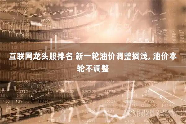 互联网龙头股排名 新一轮油价调整搁浅, 油价本轮不调整