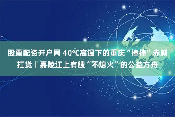 股票配资开户网 40℃高温下的重庆“棒棒”赤膊扛货丨嘉陵江上有艘“不熄火”的公益方舟