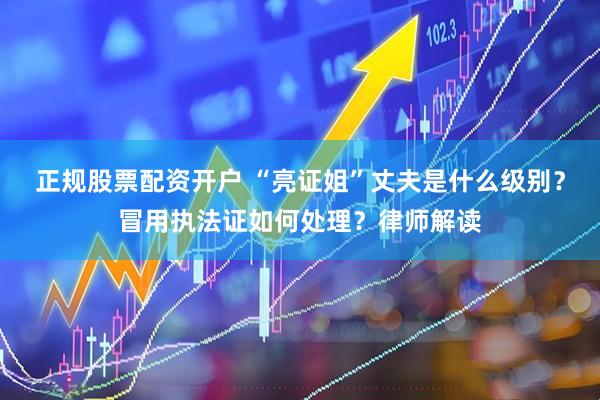 正规股票配资开户 “亮证姐”丈夫是什么级别？冒用执法证如何处理？律师解读
