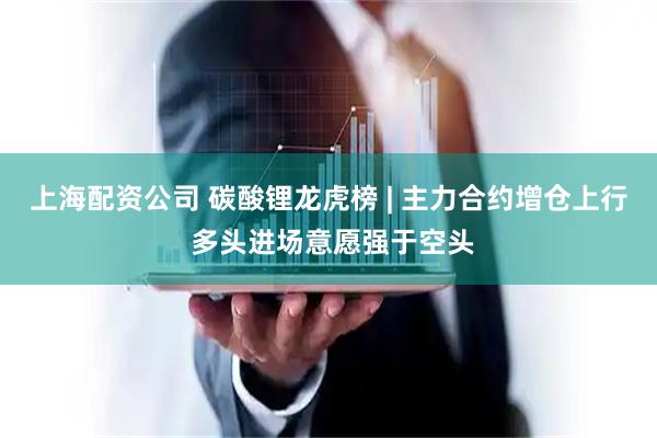 上海配资公司 碳酸锂龙虎榜 | 主力合约增仓上行 多头进场意愿强于空头