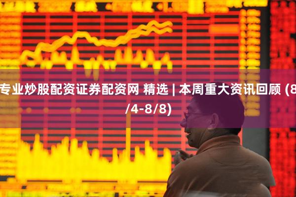 专业炒股配资证券配资网 精选 | 本周重大资讯回顾 (8/4-8/8)
