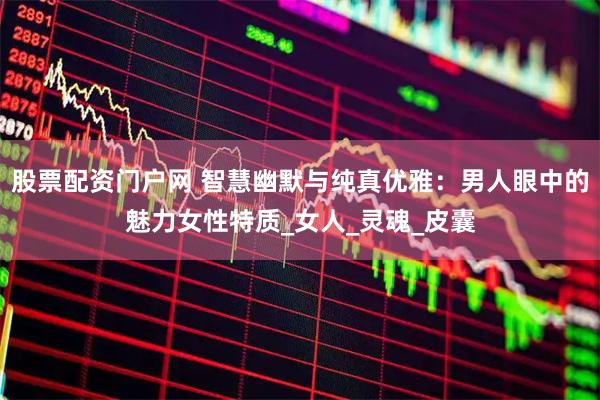 股票配资门户网 智慧幽默与纯真优雅：男人眼中的魅力女性特质_女人_灵魂_皮囊