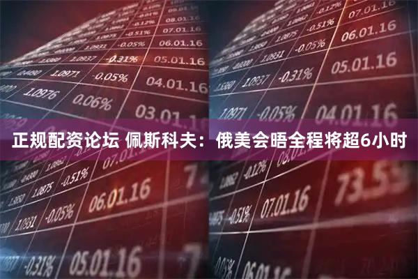 正规配资论坛 佩斯科夫：俄美会晤全程将超6小时