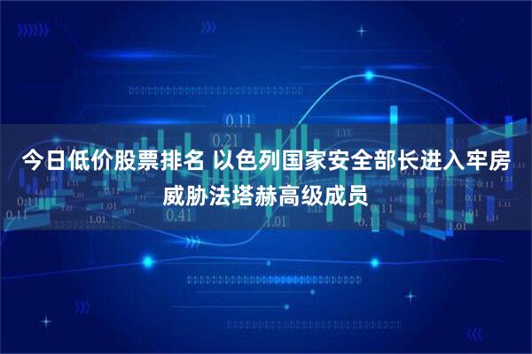 今日低价股票排名 以色列国家安全部长进入牢房威胁法塔赫高级成员