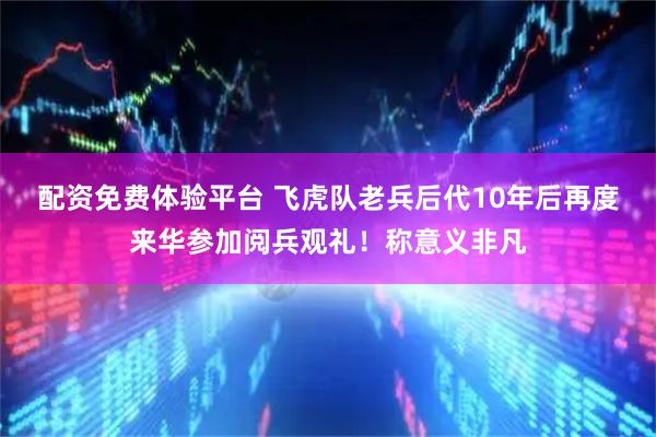 配资免费体验平台 飞虎队老兵后代10年后再度来华参加阅兵观礼！称意义非凡