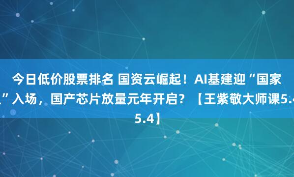 今日低价股票排名 国资云崛起!AI基建迎“国家队”入场,国产芯片放量元年开启?【王紫敬大师课5.4】