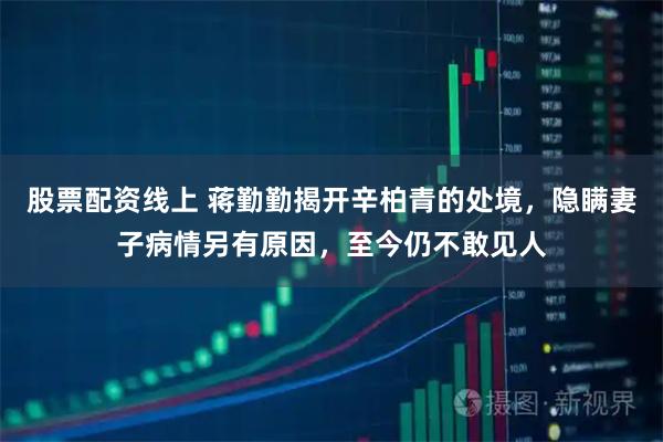 股票配资线上 蒋勤勤揭开辛柏青的处境，隐瞒妻子病情另有原因，至今仍不敢见人