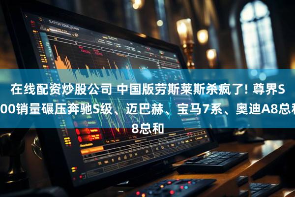 在线配资炒股公司 中国版劳斯莱斯杀疯了! 尊界S800销量碾压奔驰S级、迈巴赫、宝马7系、奥迪A8总和