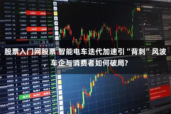 股票入门网股票 智能电车迭代加速引“背刺”风波，车企与消费者如何破局?